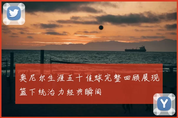 奥尼尔生涯五十佳球完整回顾展现篮下统治力经典瞬间