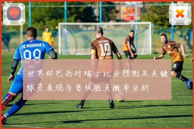 世界杯巴西对瑞士比分预测及关键球员表现与晋级胜负概率分析