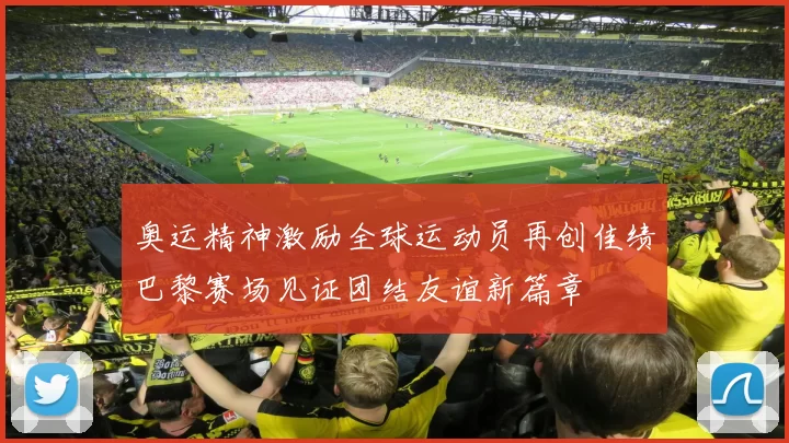 奥运精神激励全球运动员再创佳绩巴黎赛场见证团结友谊新篇章