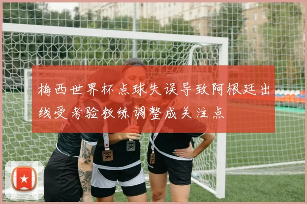 梅西世界杯点球失误导致阿根廷出线受考验教练调整成关注点