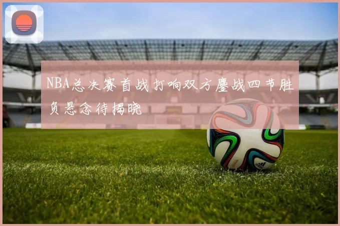 NBA总决赛首战打响双方鏖战四节胜负悬念待揭晓