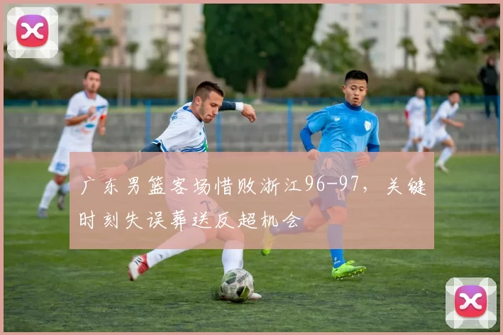 广东男篮客场惜败浙江96-97，关键时刻失误葬送反超机会