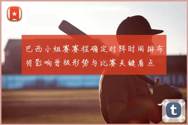 巴西小组赛赛程确定对阵时间排布将影响晋级形势与比赛关键看点