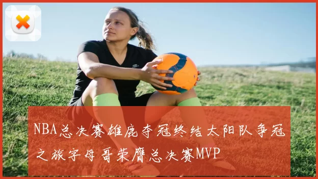 NBA总决赛雄鹿夺冠终结太阳队争冠之旅字母哥荣膺总决赛MVP
