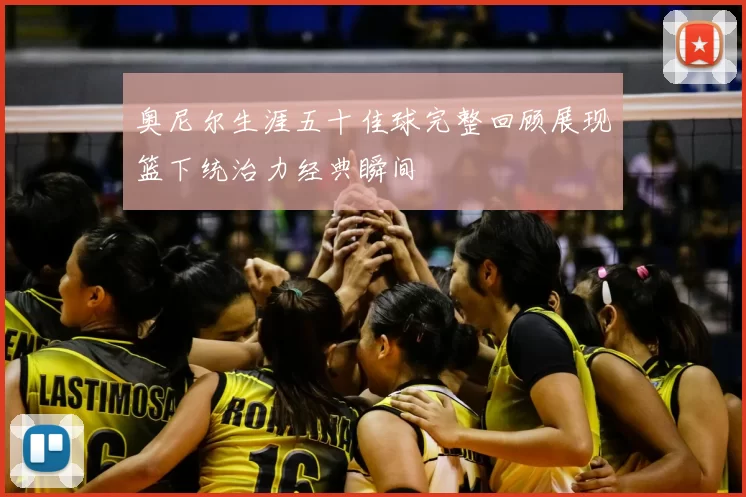 奥尼尔生涯五十佳球完整回顾展现篮下统治力经典瞬间