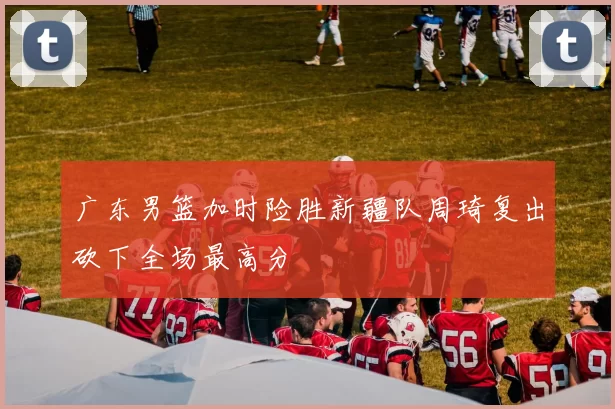 广东男篮加时险胜新疆队周琦复出砍下全场最高分