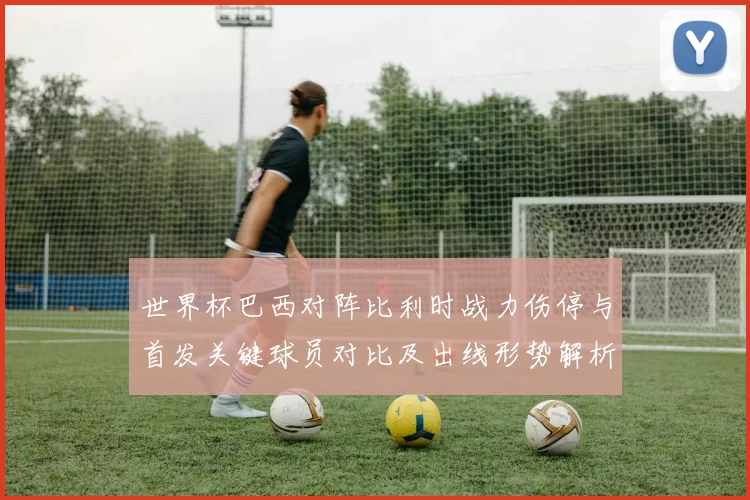 世界杯巴西对阵比利时战力伤停与首发关键球员对比及出线形势解析