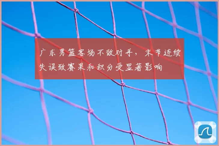 广东男篮客场不敌对手,末节连续失误致赛果和积分受显著影响