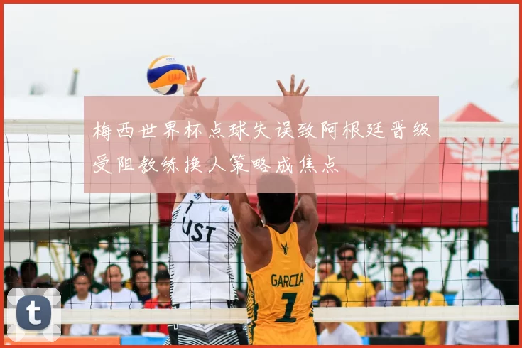 梅西世界杯点球失误致阿根廷晋级受阻教练换人策略成焦点