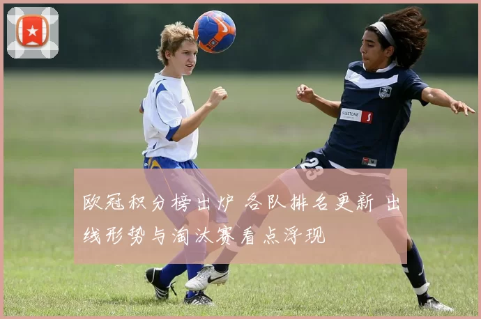 欧冠积分榜出炉 各队排名更新 出线形势与淘汰赛看点浮现