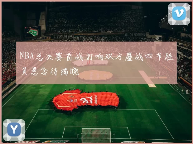 NBA总决赛首战打响双方鏖战四节胜负悬念待揭晓
