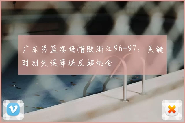 广东男篮客场惜败浙江96-97，关键时刻失误葬送反超机会