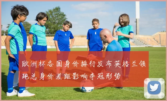 欧洲杯各国身价排行发布英格兰领跑总身价差距影响夺冠形势