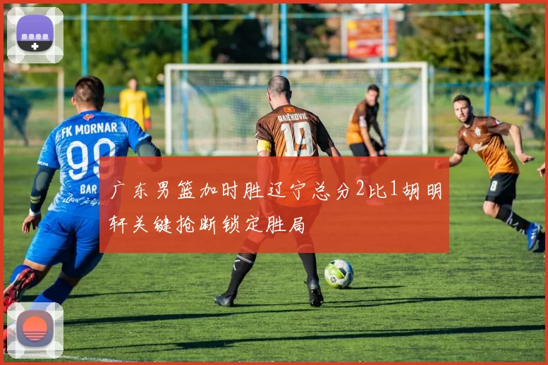 广东男篮加时胜辽宁总分2比1胡明轩关键抢断锁定胜局