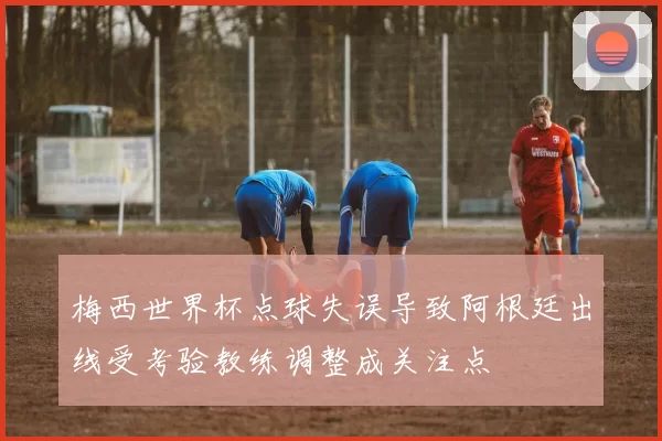 梅西世界杯点球失误导致阿根廷出线受考验教练调整成关注点