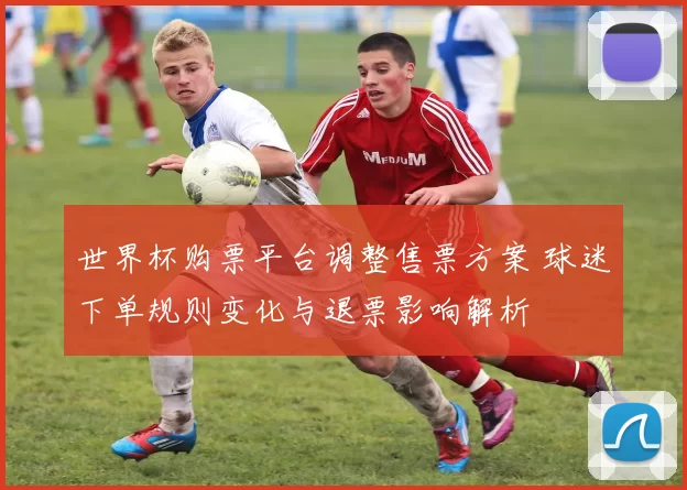 世界杯购票平台调整售票方案 球迷下单规则变化与退票影响解析
