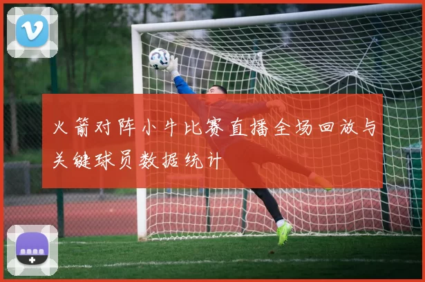 火箭对阵小牛比赛直播全场回放与关键球员数据统计