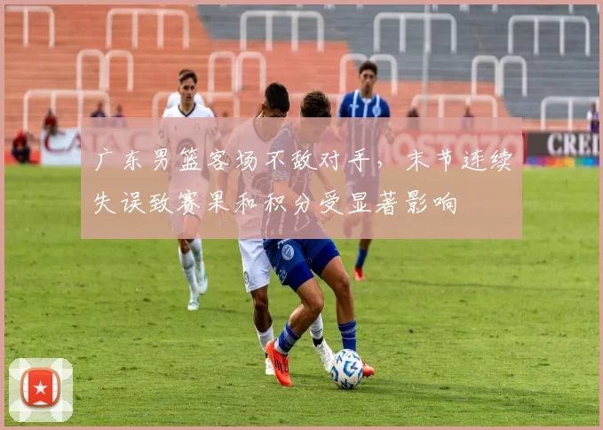 广东男篮客场不敌对手,末节连续失误致赛果和积分受显著影响