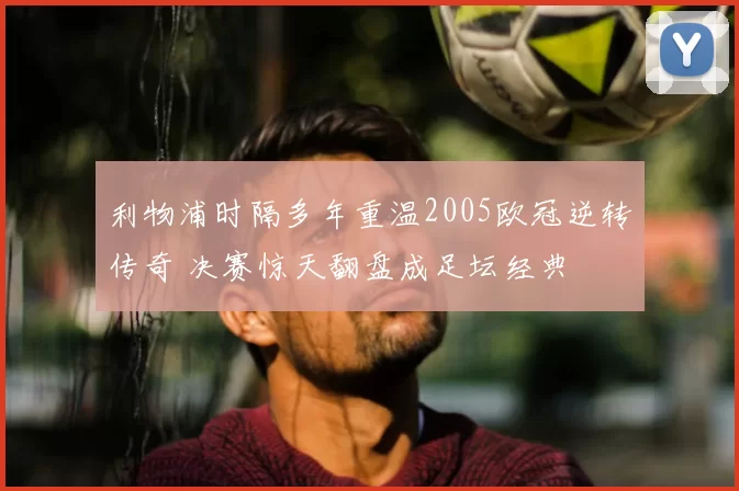 利物浦时隔多年重温2005欧冠逆转传奇 决赛惊天翻盘成足坛经典
