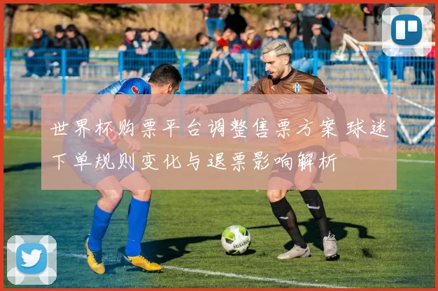 世界杯购票平台调整售票方案 球迷下单规则变化与退票影响解析